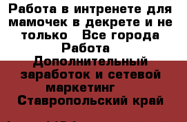 Работа в интренете для мамочек в декрете и не только - Все города Работа » Дополнительный заработок и сетевой маркетинг   . Ставропольский край